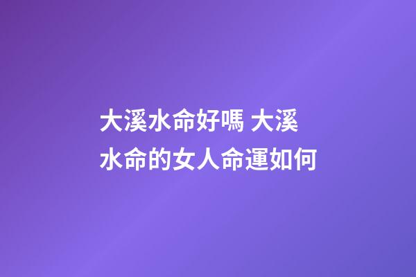 大溪水命好嗎 大溪水命的女人命運如何